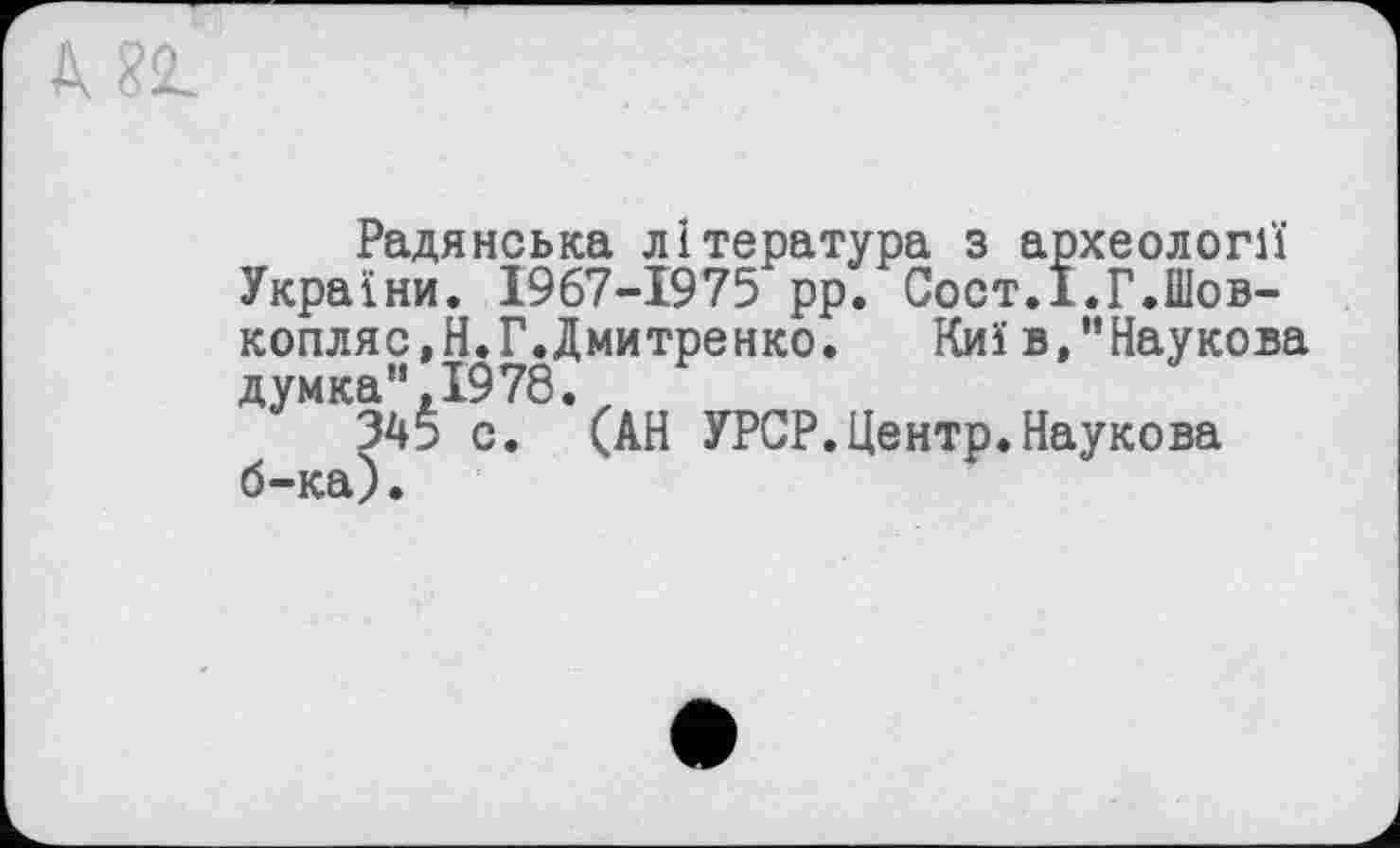 ﻿Радянська література з археології України. 1967-1975 рр. Сост.ї.Г.Шов-копляс,Н.Г.Дмитренко. Киї в,"Наукова думка”,1978.
345 с. (АН УРСР.Центр.Наукова б-ка).